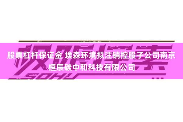 股票杠杆保证金 埃森环境拟注销控股子公司南京桓辰碳中和科技有限公司