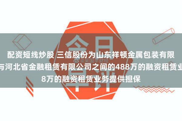 配资短线炒股 三信股份为山东祥顿金属包装有限公司履行其与河北省金融租赁有限公司之间的488万的融资租赁业务提供担保