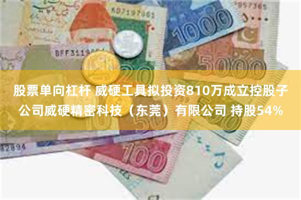 股票单向杠杆 威硬工具拟投资810万成立控股子公司威硬精密科技（东莞）有限公司 持股54%