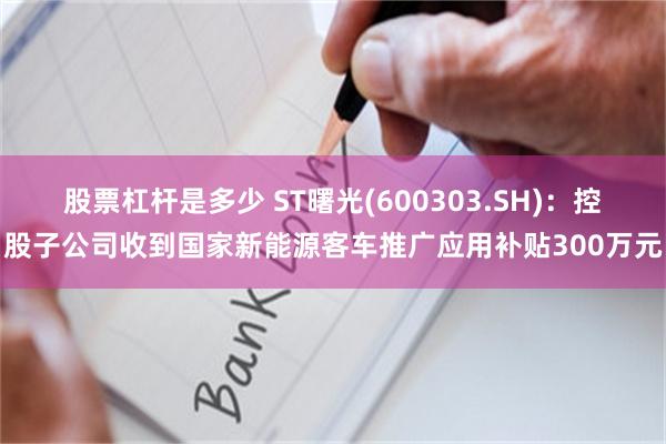 股票杠杆是多少 ST曙光(600303.SH)：控股子公司收到国家新能源客车推广应用补贴300万元