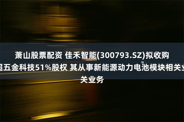 萧山股票配资 佳禾智能(300793.SZ)拟收购佳超五金科技51%股权 其从事新能源动力电池模块相关业务