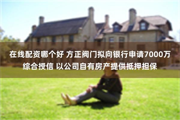 在线配资哪个好 方正阀门拟向银行申请7000万综合授信 以公司自有房产提供抵押担保