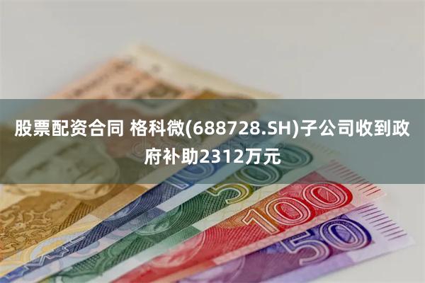 股票配资合同 格科微(688728.SH)子公司收到政府补助2312万元