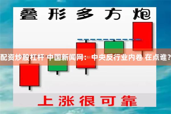 配资炒股杠杆 中国新闻网：中央反行业内卷 在点谁？