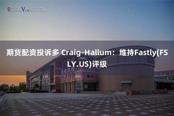 期货配资投诉多 Craig-Hallum：维持Fastly(FSLY.US)评级