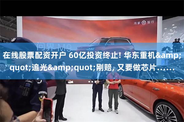 在线股票配资开户 60亿投资终止! 华东重机&quot;追光&quot;刚赔, 又要做芯片……