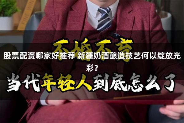 股票配资哪家好推荐 新疆奶酒酿造技艺何以绽放光彩？