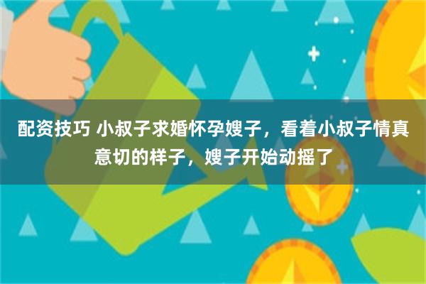 配资技巧 小叔子求婚怀孕嫂子，看着小叔子情真意切的样子，嫂子开始动摇了