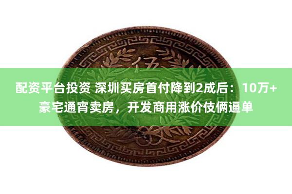 配资平台投资 深圳买房首付降到2成后：10万+豪宅通宵卖房，开发商用涨价伎俩逼单