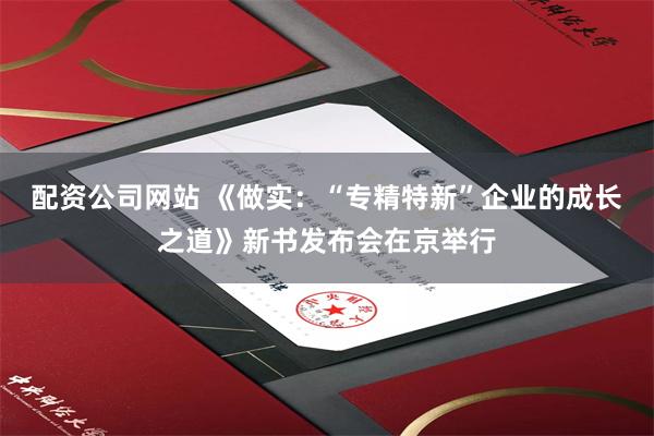 配资公司网站 《做实：“专精特新”企业的成长之道》新书发布会在京举行