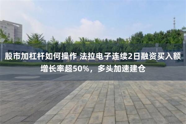 股市加杠杆如何操作 法拉电子连续2日融资买入额增长率超50%，多头加速建仓