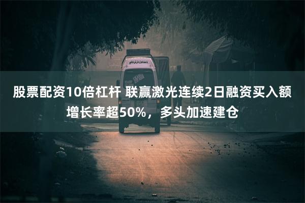 股票配资10倍杠杆 联赢激光连续2日融资买入额增长率超50%，多头加速建仓