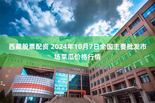 西藏股票配资 2024年10月7日全国主要批发市场菜瓜价格行情