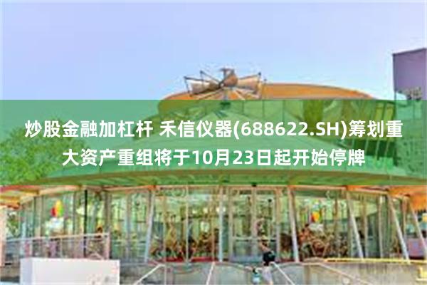 炒股金融加杠杆 禾信仪器(688622.SH)筹划重大资产重组将于10月23日起开始停牌