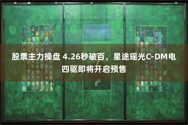 股票主力操盘 4.26秒破百，星途瑶光C-DM电四驱即将开启预售