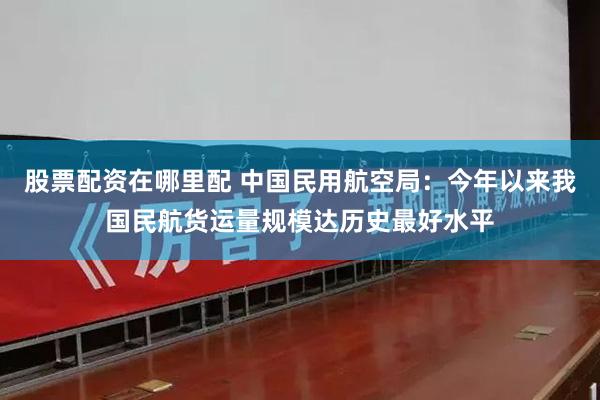 股票配资在哪里配 中国民用航空局：今年以来我国民航货运量规模达历史最好水平