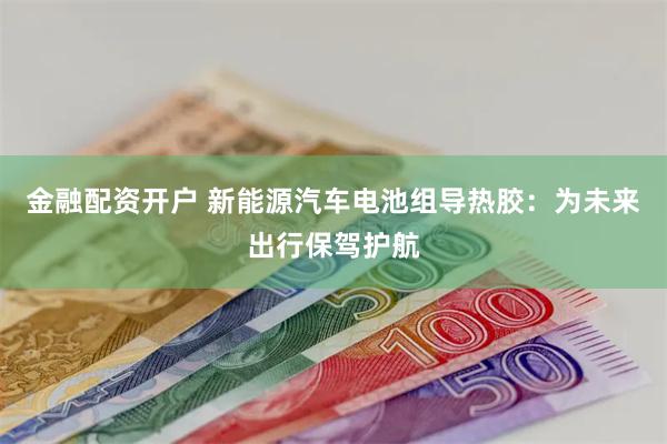 金融配资开户 新能源汽车电池组导热胶：为未来出行保驾护航