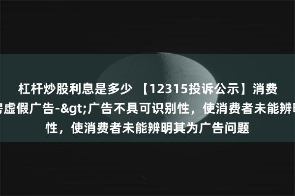 杠杆炒股利息是多少 【12315投诉公示】消费者投诉五谷磨房虚假广告->广告不具可识别性，使消费者未能辨明其为广告问题