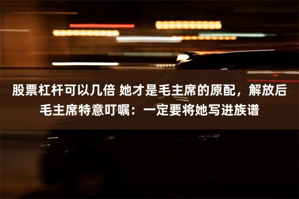 股票杠杆可以几倍 她才是毛主席的原配，解放后毛主席特意叮嘱：一定要将她写进族谱