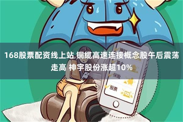 168股票配资线上站 铜缆高速连接概念股午后震荡走高 神宇股份涨超10%