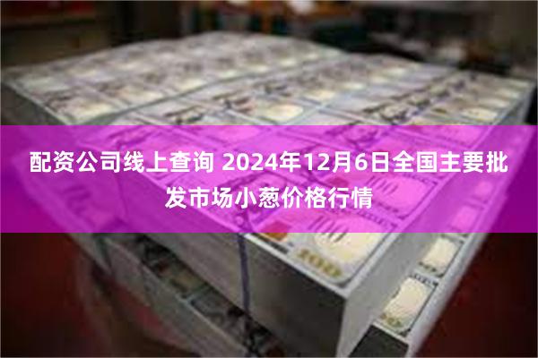 配资公司线上查询 2024年12月6日全国主要批发市场小葱价格行情