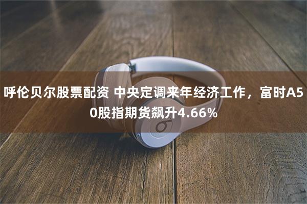 呼伦贝尔股票配资 中央定调来年经济工作，富时A50股指期货飙升4.66%