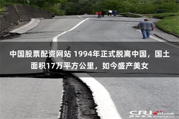 中国股票配资网站 1994年正式脱离中国，国土面积17万平方公里，如今盛产美女