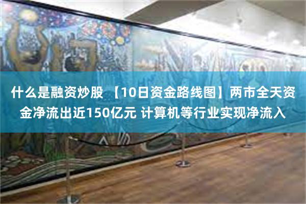 什么是融资炒股 【10日资金路线图】两市全天资金净流出近150亿元 计算机等行业实现净流入