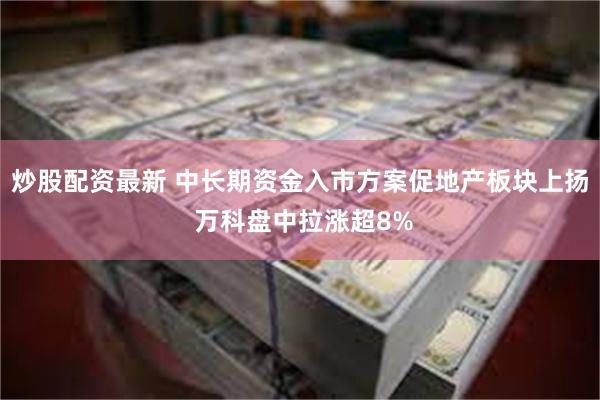 炒股配资最新 中长期资金入市方案促地产板块上扬 万科盘中拉涨超8%