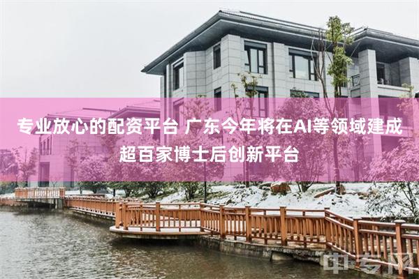 专业放心的配资平台 广东今年将在AI等领域建成超百家博士后创新平台