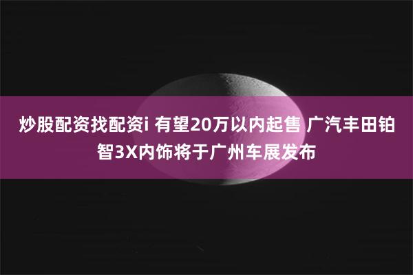 炒股配资找配资i 有望20万以内起售 广汽丰田铂智3X内饰将于广州车展发布