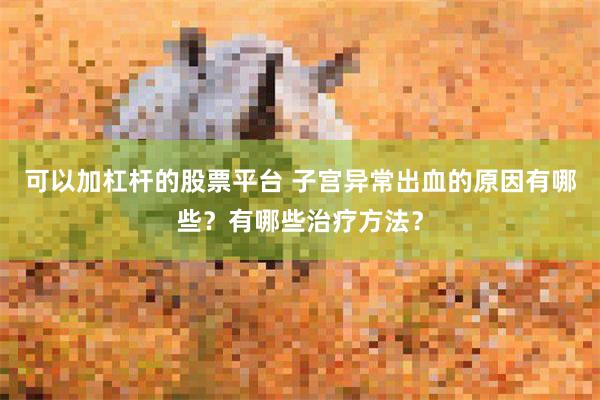 可以加杠杆的股票平台 子宫异常出血的原因有哪些？有哪些治疗方法？