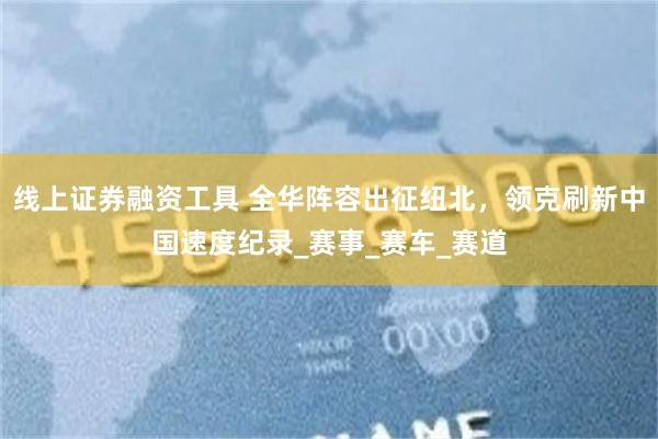 线上证券融资工具 全华阵容出征纽北，领克刷新中国速度纪录_赛事_赛车_赛道