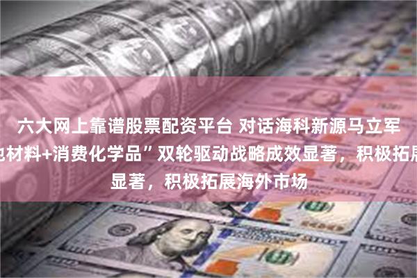 六大网上靠谱股票配资平台 对话海科新源马立军：“锂电池材料+消费化学品”双轮驱动战略成效显著，积极拓展海外市场