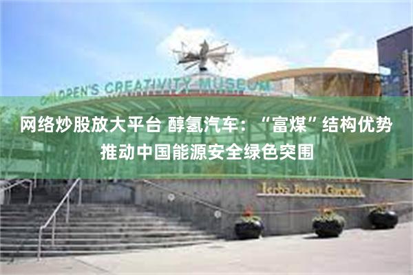 网络炒股放大平台 醇氢汽车：“富煤”结构优势推动中国能源安全绿色突围