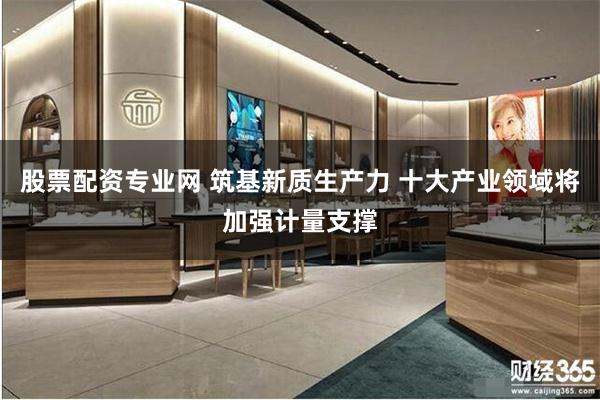 股票配资专业网 筑基新质生产力 十大产业领域将加强计量支撑