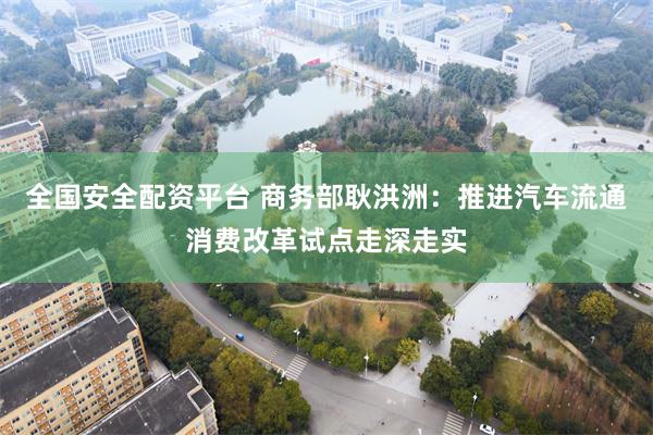 全国安全配资平台 商务部耿洪洲：推进汽车流通消费改革试点走深走实