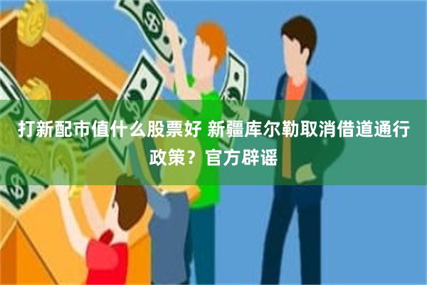 打新配市值什么股票好 新疆库尔勒取消借道通行政策？官方辟谣