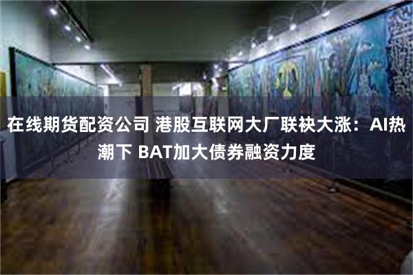 在线期货配资公司 港股互联网大厂联袂大涨：AI热潮下 BAT加大债券融资力度
