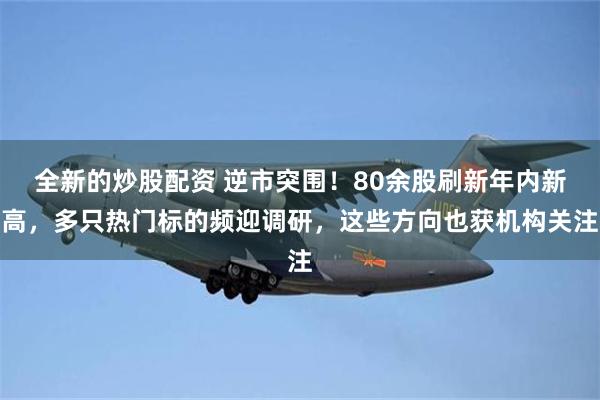 全新的炒股配资 逆市突围！80余股刷新年内新高，多只热门标的频迎调研，这些方向也获机构关注