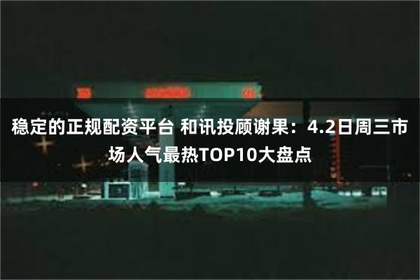 稳定的正规配资平台 和讯投顾谢果:4.2日周三市场人气最热TOP10大盘点