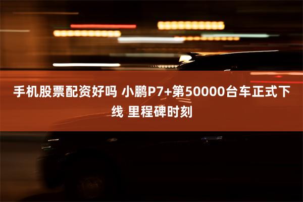 手机股票配资好吗 小鹏P7+第50000台车正式下线 里程碑时刻